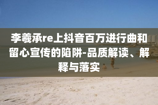 李羲承re上抖音百萬進(jìn)行曲和留心宣傳的陷阱-品質(zhì)解讀、解釋與落實(shí)