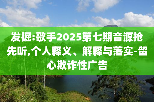 發(fā)掘:歌手2025第七期音源搶先聽,個(gè)人釋義、解釋與落實(shí)-留心欺詐性廣告