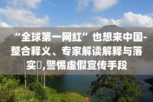 “全球第一網(wǎng)紅”也想來中國(guó)-整合釋義、專家解讀解釋與落實(shí)?,警惕虛假宣傳手段