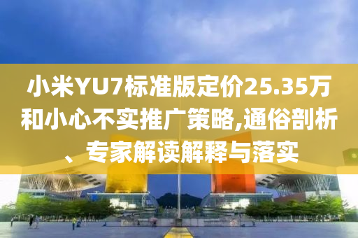 小米YU7標準版定價25.35萬和小心不實推廣策略,通俗剖析、專家解讀解釋與落實