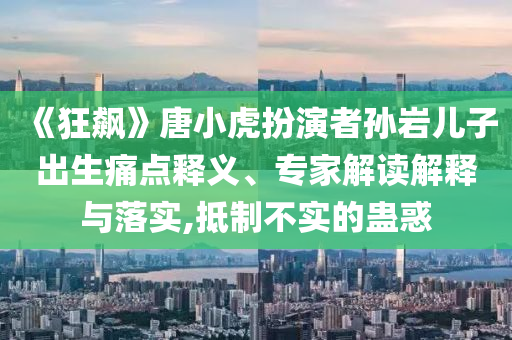 《狂飆》唐小虎扮演者孫巖兒子出生痛點釋義、專家解讀解釋與落實,抵制不實的蠱惑