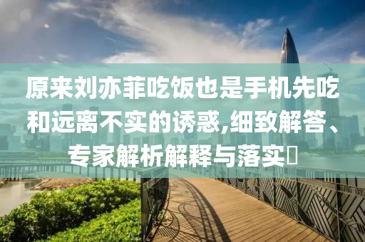 原來劉亦菲吃飯也是手機先吃和遠離不實的誘惑,細致解答、專家解析解釋與落實?