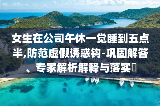 女生在公司午休一覺睡到五點(diǎn)半,防范虛假誘惑鉤-鞏固解答、專家解析解釋與落實(shí)?