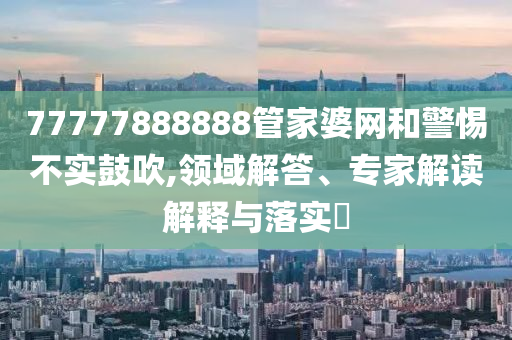 77777888888管家婆網(wǎng)和警惕不實(shí)鼓吹,領(lǐng)域解答、專家解讀解釋與落實(shí)?