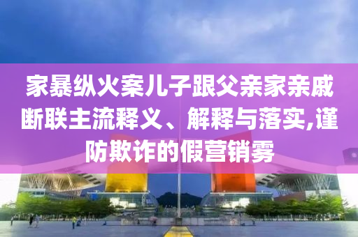 家暴縱火案兒子跟父親家親戚斷聯(lián)主流釋義、解釋與落實(shí),謹(jǐn)防欺詐的假營銷霧