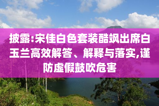 披露:宋佳白色套裝酷颯出席白玉蘭高效解答、解釋與落實(shí),謹(jǐn)防虛假鼓吹危害