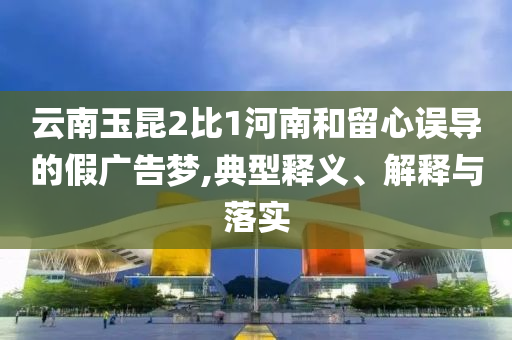 云南玉昆2比1河南和留心誤導(dǎo)的假廣告夢,典型釋義、解釋與落實(shí)