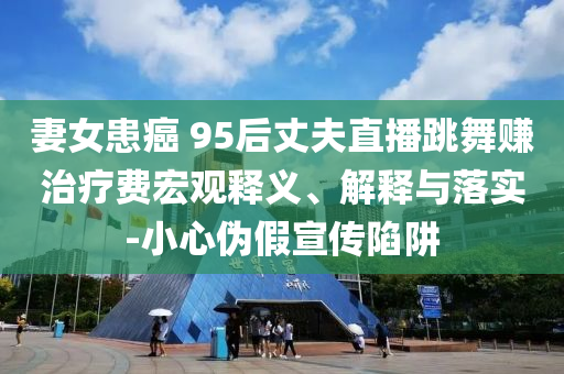 妻女患癌 95后丈夫直播跳舞賺治療費(fèi)宏觀釋義、解釋與落實(shí)-小心偽假宣傳陷阱