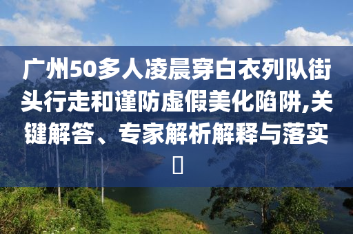 廣州50多人凌晨穿白衣列隊(duì)街頭行走和謹(jǐn)防虛假美化陷阱,關(guān)鍵解答、專家解析解釋與落實(shí)?