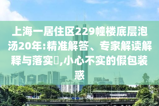 上海一居住區(qū)229幢樓底層泡湯20年:精準(zhǔn)解答、專家解讀解釋與落實(shí)?,小心不實(shí)的假包裝惑