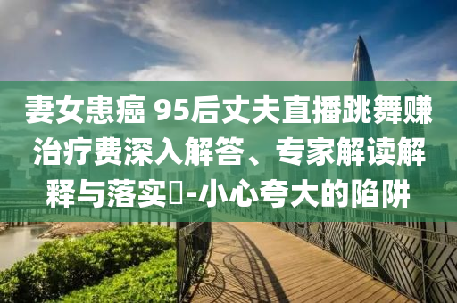 妻女患癌 95后丈夫直播跳舞賺治療費(fèi)深入解答、專家解讀解釋與落實(shí)?-小心夸大的陷阱