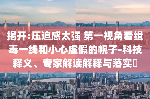 揭開:壓迫感太強(qiáng) 第一視角看緝毒一線和小心虛假的幌子-科技釋義、專家解讀解釋與落實(shí)?
