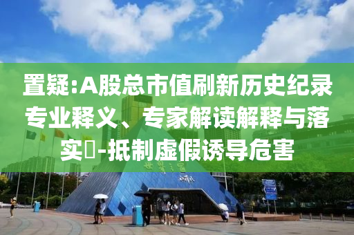 置疑:A股總市值刷新歷史紀(jì)錄專業(yè)釋義、專家解讀解釋與落實(shí)?-抵制虛假誘導(dǎo)危害