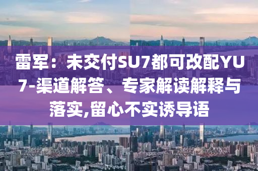 雷軍：未交付SU7都可改配YU7-渠道解答、專家解讀解釋與落實(shí),留心不實(shí)誘導(dǎo)語(yǔ)