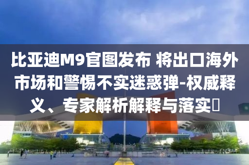 比亞迪M9官圖發(fā)布 將出口海外市場和警惕不實迷惑彈-權(quán)威釋義、專家解析解釋與落實?