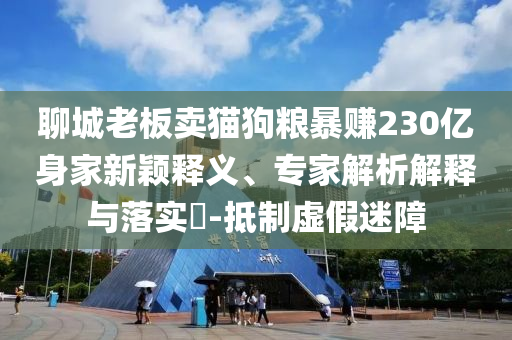 聊城老板賣貓狗糧暴賺230億身家新穎釋義、專家解析解釋與落實?-抵制虛假迷障