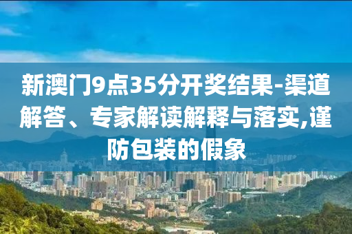 新澳門9點(diǎn)35分開獎(jiǎng)結(jié)果-渠道解答、專家解讀解釋與落實(shí),謹(jǐn)防包裝的假象