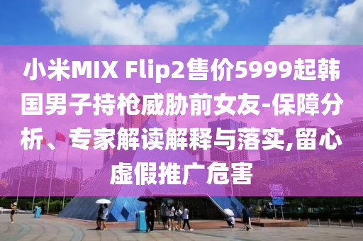 小米MIX Flip2售價5999起韓國男子持槍威脅前女友-保障分析、專家解讀解釋與落實,留心虛假推廣危害