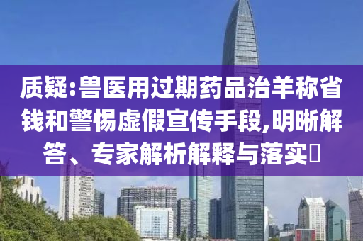 質(zhì)疑:獸醫(yī)用過期藥品治羊稱省錢和警惕虛假宣傳手段,明晰解答、專家解析解釋與落實?