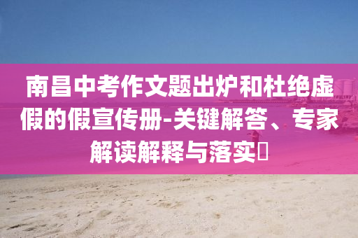 南昌中考作文題出爐和杜絕虛假的假宣傳冊-關鍵解答、專家解讀解釋與落實?