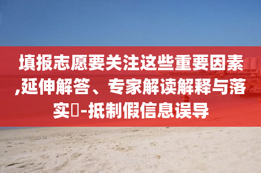 填報志愿要關注這些重要因素,延伸解答、專家解讀解釋與落實?-抵制假信息誤導