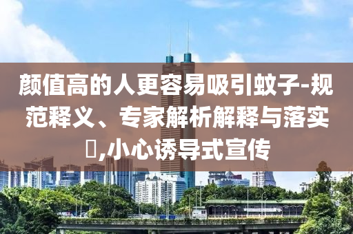 顏值高的人更容易吸引蚊子-規(guī)范釋義、專家解析解釋與落實?,小心誘導式宣傳