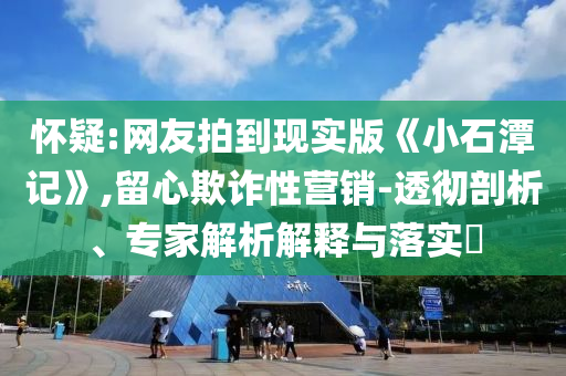 懷疑:網友拍到現實版《小石潭記》,留心欺詐性營銷-透徹剖析、專家解析解釋與落實?