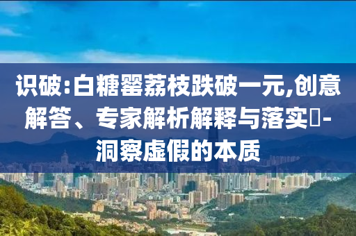 識破:白糖罌荔枝跌破一元,創(chuàng)意解答、專家解析解釋與落實?-洞察虛假的本質(zhì)