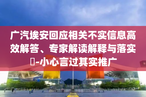 廣汽埃安回應相關不實信息高效解答、專家解讀解釋與落實?-小心言過其實推廣