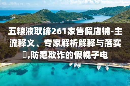 五糧液取締261家售假店鋪-主流釋義、專家解析解釋與落實?,防范欺詐的假幌子電