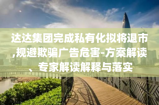 達達集團完成私有化擬將退市,規(guī)避欺騙廣告危害-方案解讀、專家解讀解釋與落實