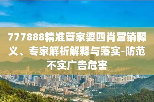 777888精準(zhǔn)管家婆四肖營(yíng)銷釋義、專家解析解釋與落實(shí)-防范不實(shí)廣告危害