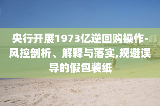 央行開展1973億逆回購操作-風控剖析、解釋與落實,規(guī)避誤導的假包裝紙
