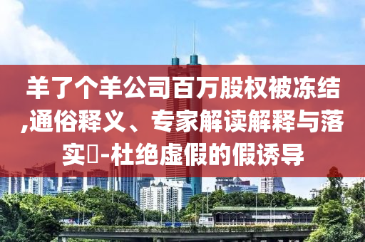 羊了個羊公司百萬股權被凍結(jié),通俗釋義、專家解讀解釋與落實?-杜絕虛假的假誘導
