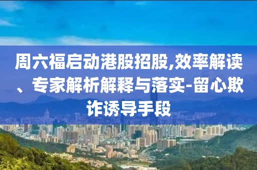 周六福啟動(dòng)港股招股,效率解讀、專家解析解釋與落實(shí)-留心欺詐誘導(dǎo)手段