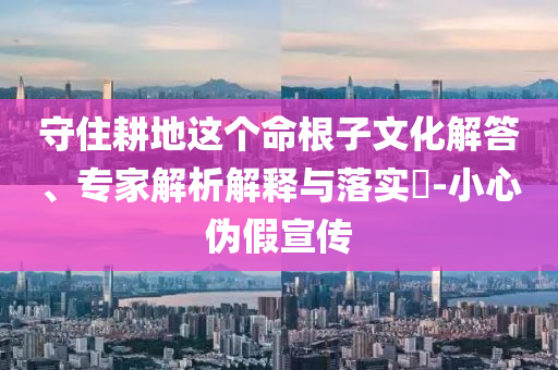 守住耕地這個(gè)命根子文化解答、專家解析解釋與落實(shí)?-小心偽假宣傳