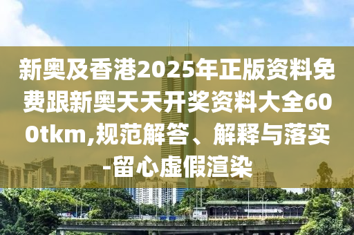 新奧及香港2025年正版資料免費跟新奧天天開獎資料大全600tkm,規(guī)范解答、解釋與落實-留心虛假渲染