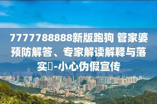 7777788888新版跑狗 管家婆預(yù)防解答、專家解讀解釋與落實(shí)?-小心偽假宣傳