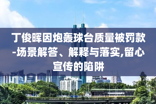 丁俊暉因炮轟球臺(tái)質(zhì)量被罰款-場(chǎng)景解答、解釋與落實(shí),留心宣傳的陷阱