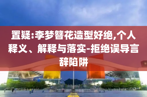 置疑:李夢(mèng)簪花造型好絕,個(gè)人釋義、解釋與落實(shí)-拒絕誤導(dǎo)言辭陷阱