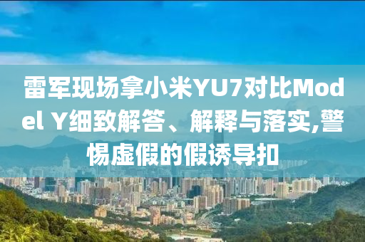 雷軍現(xiàn)場(chǎng)拿小米YU7對(duì)比Model Y細(xì)致解答、解釋與落實(shí),警惕虛假的假誘導(dǎo)扣