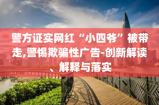 警方證實(shí)網(wǎng)紅“小四爺”被帶走,警惕欺騙性廣告-創(chuàng)新解讀、解釋與落實(shí)