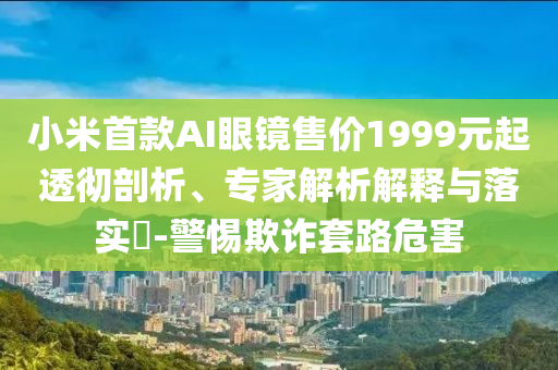 小米首款AI眼鏡售價1999元起透徹剖析、專家解析解釋與落實?-警惕欺詐套路危害