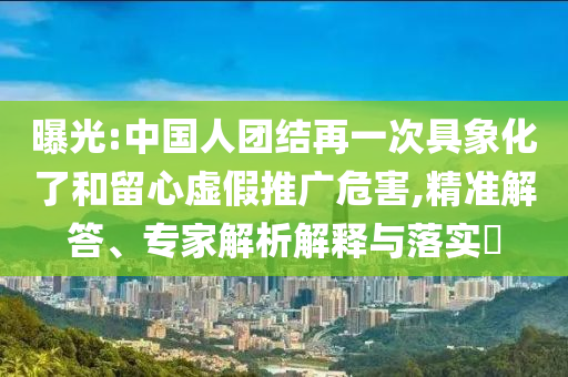 曝光:中國人團結(jié)再一次具象化了和留心虛假推廣危害,精準解答、專家解析解釋與落實?