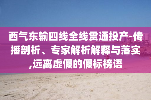 西氣東輸四線全線貫通投產(chǎn)-傳播剖析、專家解析解釋與落實,遠離虛假的假標榜語