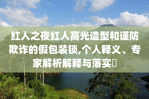紅人之夜紅人高光造型和謹防欺詐的假包裝鎖,個人釋義、專家解析解釋與落實?
