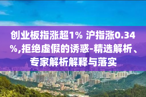 創(chuàng)業(yè)板指漲超1% 滬指漲0.34%,拒絕虛假的誘惑-精選解析、專家解析解釋與落實