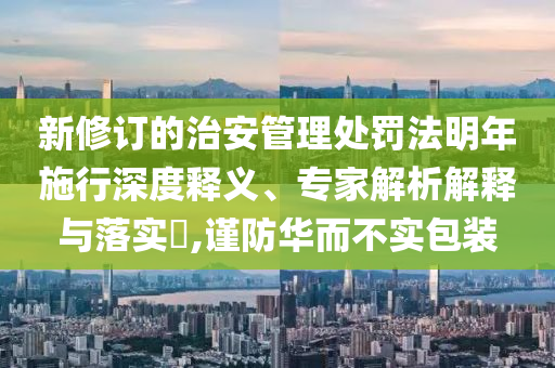 新修訂的治安管理處罰法明年施行深度釋義、專家解析解釋與落實?,謹防華而不實包裝