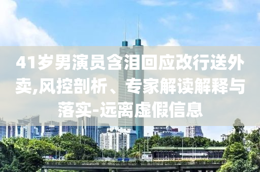 41歲男演員含淚回應改行送外賣,風控剖析、專家解讀解釋與落實-遠離虛假信息