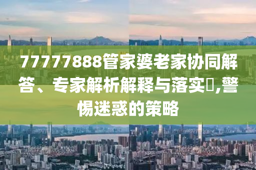 77777888管家婆老家協(xié)同解答、專家解析解釋與落實(shí)?,警惕迷惑的策略